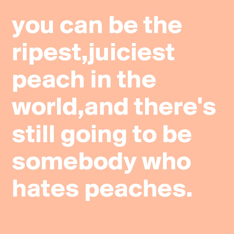 you can be the ripest,juiciest peach in the world,and there's still going to be somebody who hates peaches.