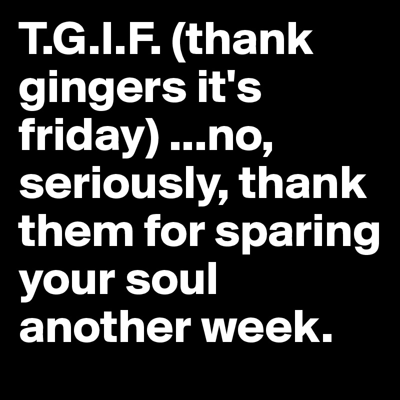 T.G.I.F. (thank gingers it's friday) ...no, seriously, thank them for sparing your soul another week.