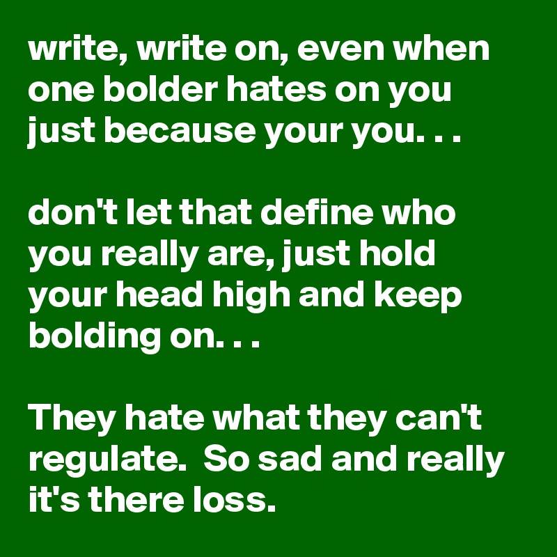 write, write on, even when one bolder hates on you just because your you. . . 

don't let that define who you really are, just hold your head high and keep bolding on. . .

They hate what they can't regulate.  So sad and really it's there loss. 