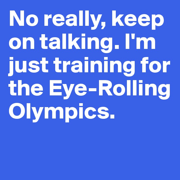 No really, keep on talking. I'm just training for the Eye-Rolling Olympics.
