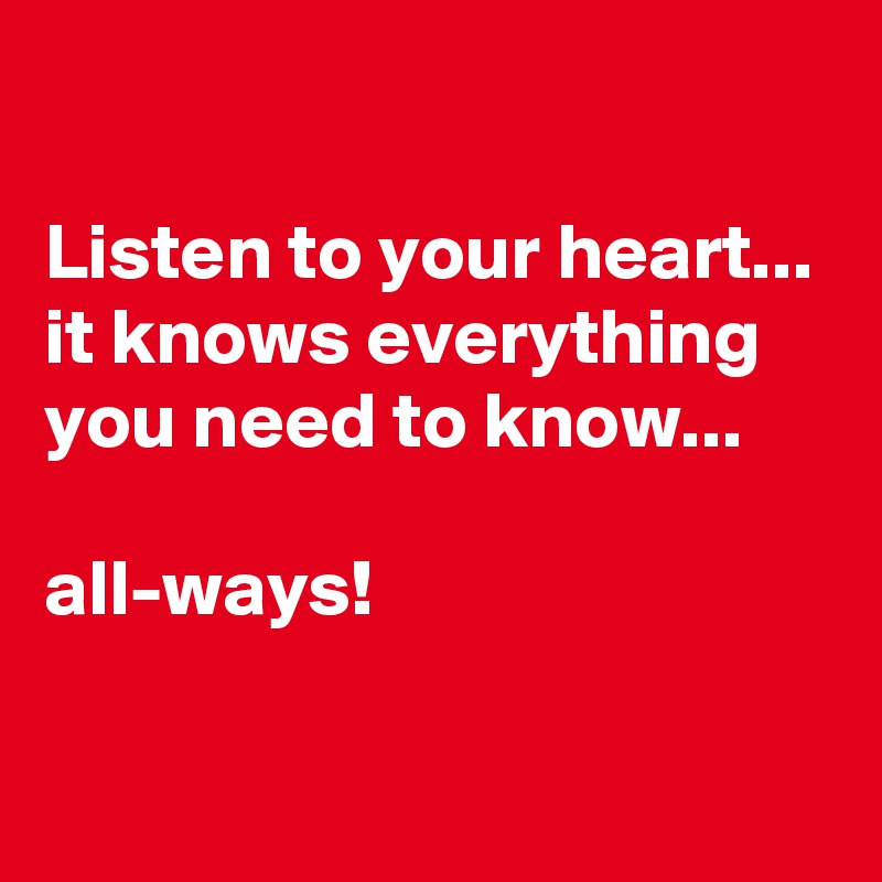 

Listen to your heart...
it knows everything you need to know... 

all-ways!

