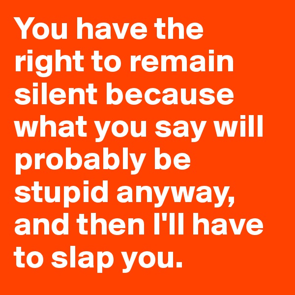 You have the right to remain silent because what you say will probably be stupid anyway, and then I'll have to slap you.