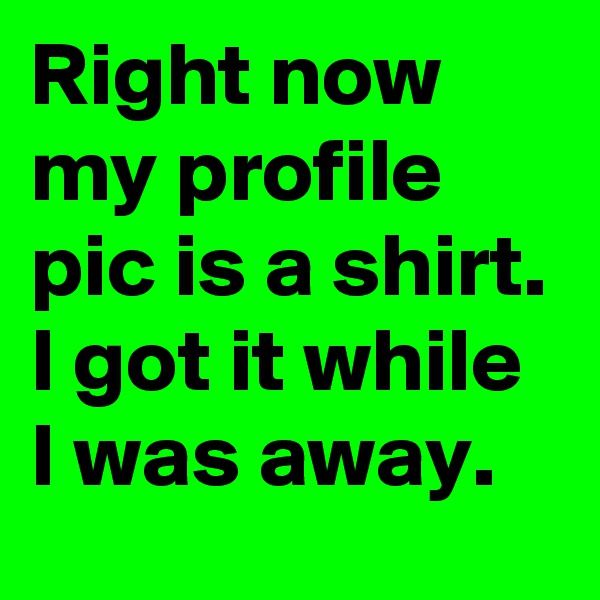 Right now my profile pic is a shirt. I got it while I was away.