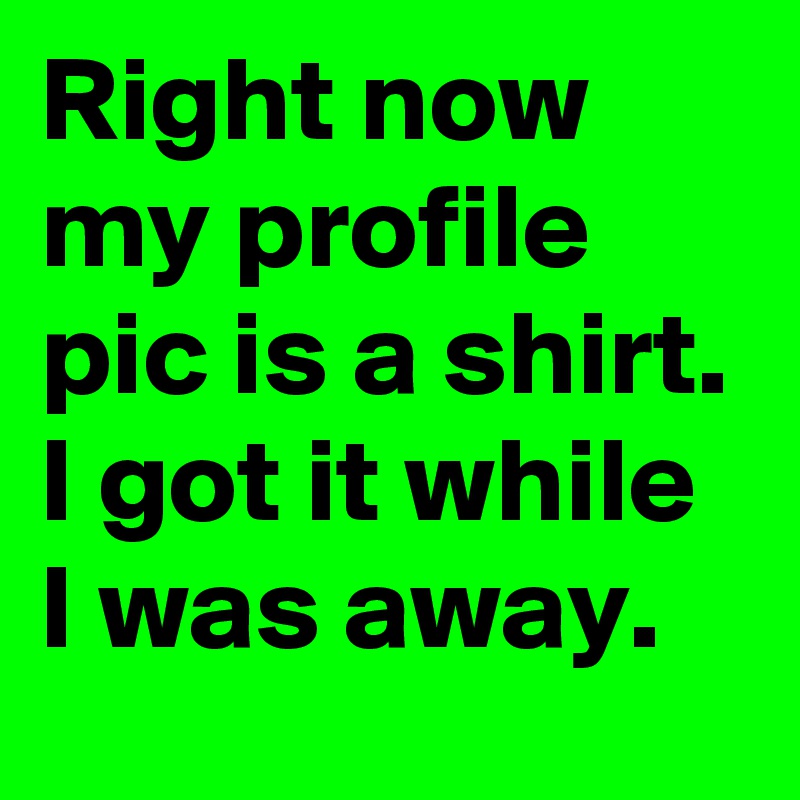 Right now my profile pic is a shirt. I got it while I was away.