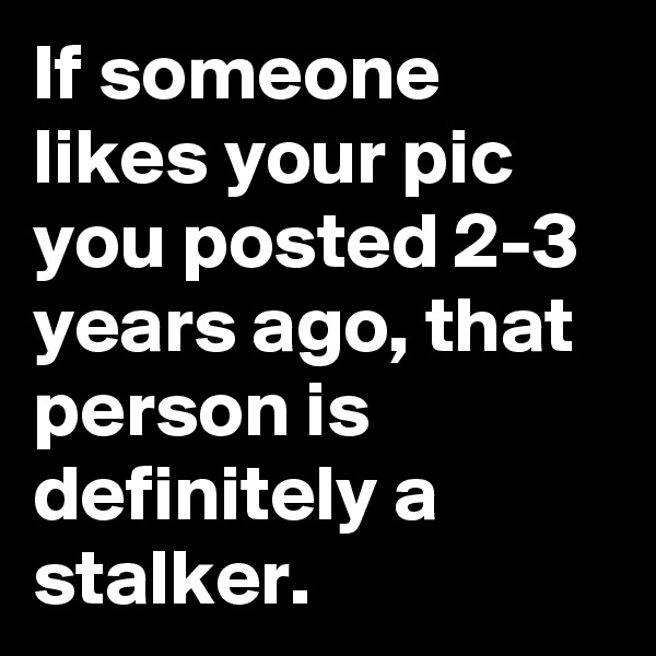 If someone likes your pic you posted 2-3 years ago, that person is definitely a stalker.