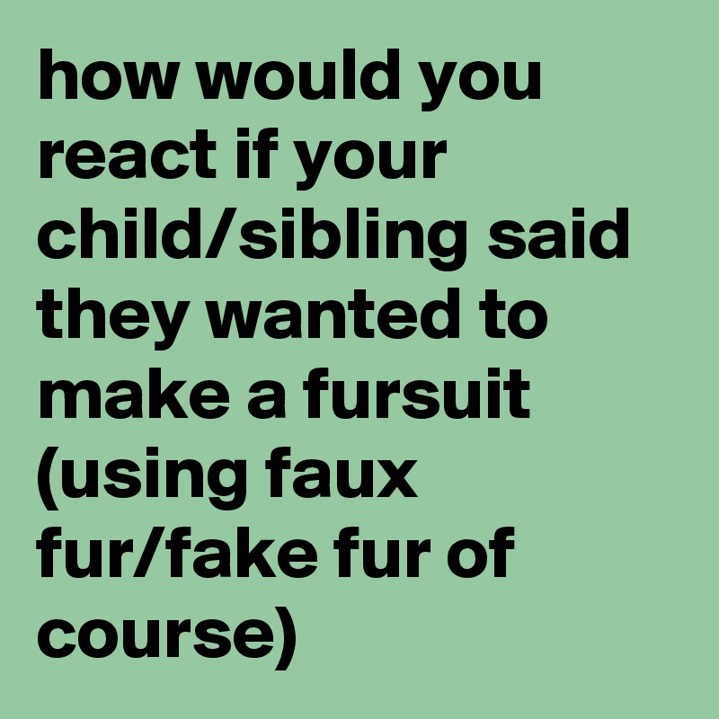 how would you react if your child/sibling said they wanted to make a fursuit (using faux fur/fake fur of course)