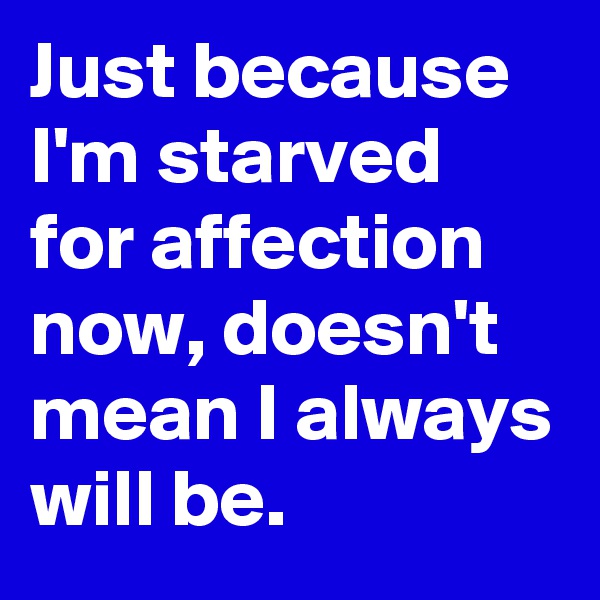Just because I'm starved for affection now, doesn't mean I always will be.