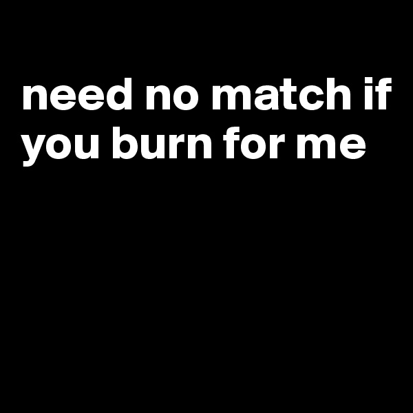 
need no match if you burn for me



