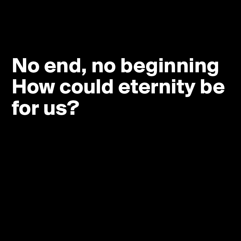 

No end, no beginning
How could eternity be for us?




