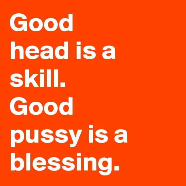 Good 
head is a skill. 
Good 
pussy is a blessing. 