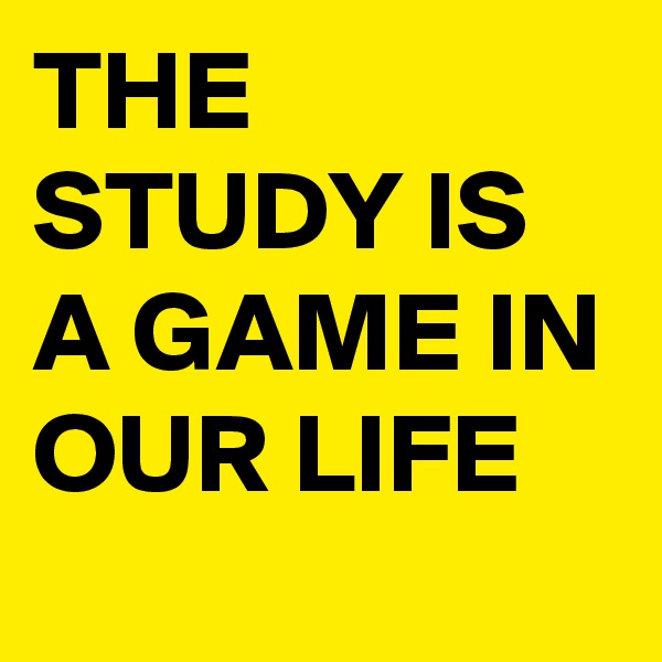 THE STUDY IS A GAME IN OUR LIFE 