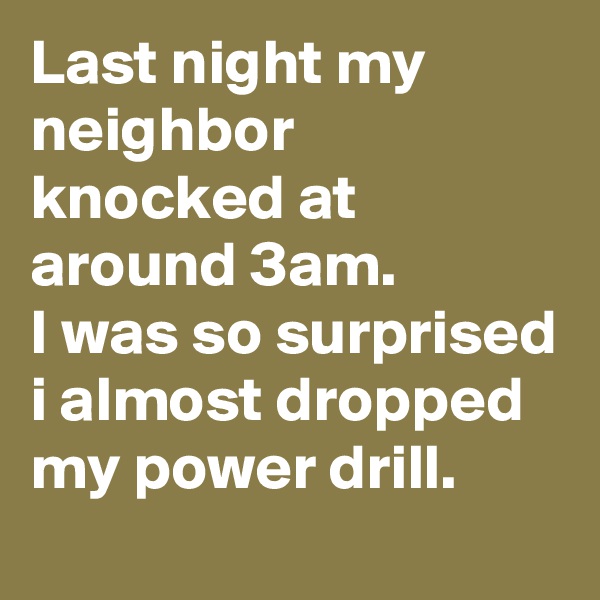 Last night my neighbor knocked at around 3am.
I was so surprised i almost dropped my power drill.