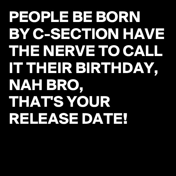 PEOPLE BE BORN BY C-SECTION HAVE THE NERVE TO CALL IT THEIR BIRTHDAY, 
NAH BRO, 
THAT'S YOUR RELEASE DATE!

