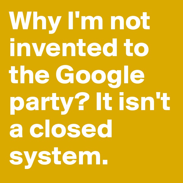 Why I'm not invented to the Google party? It isn't a closed system.