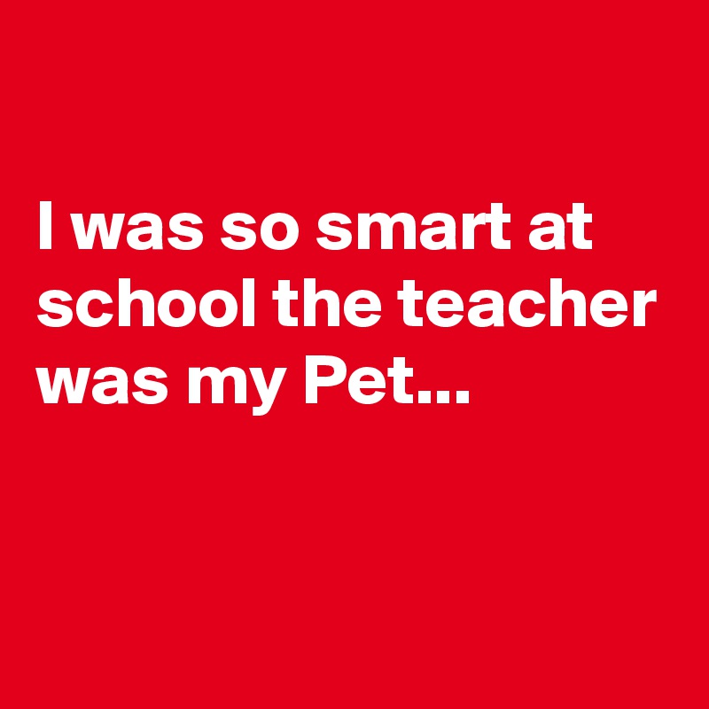 

I was so smart at school the teacher was my Pet...


