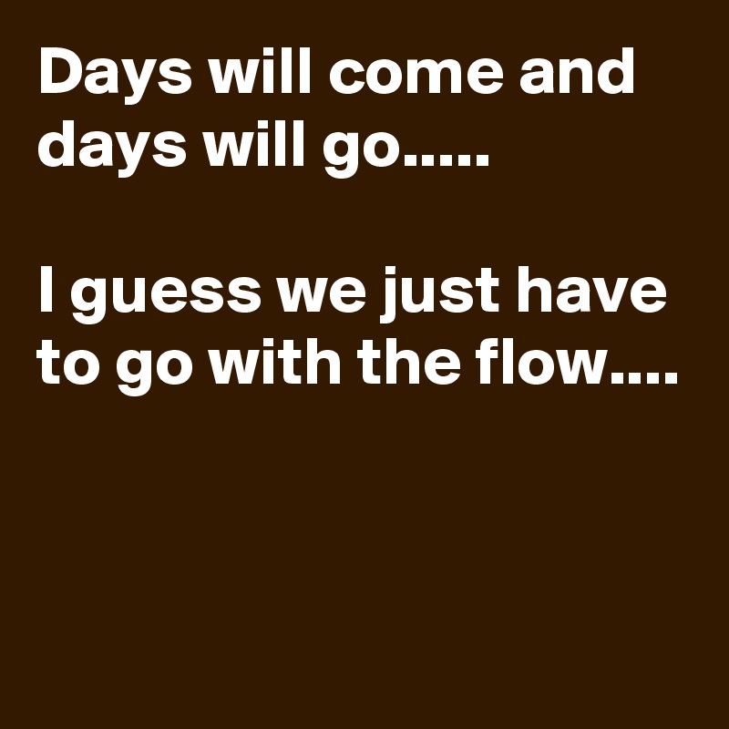 Days will come and days will go.....

I guess we just have to go with the flow....


