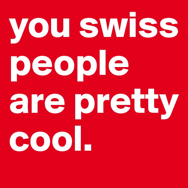 you swiss people are pretty cool.