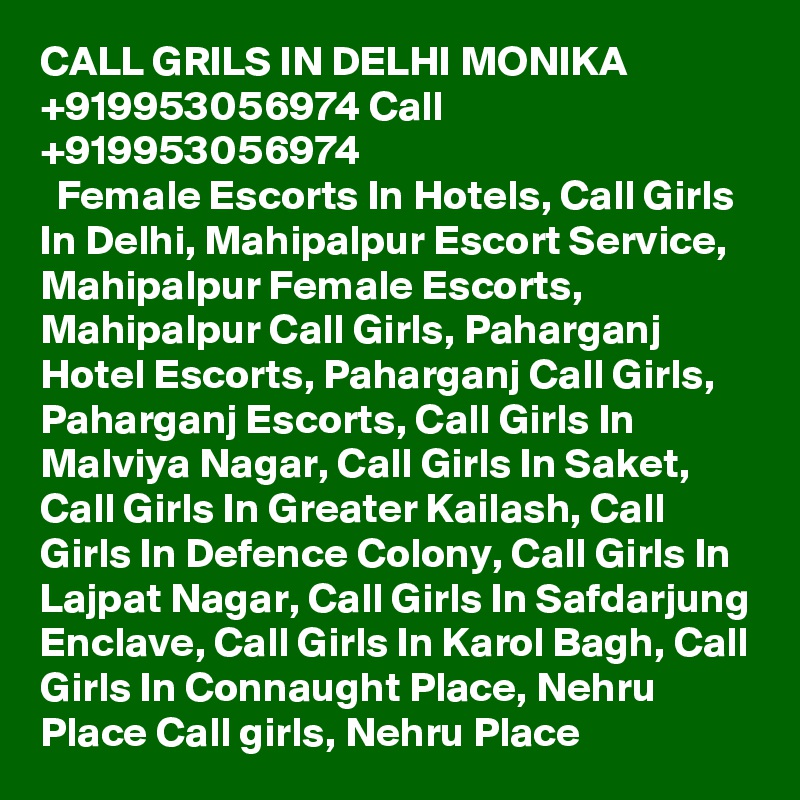 CALL GRILS IN DELHI MONIKA +919953056974 Call +919953056974 
  Female Escorts In Hotels, Call Girls In Delhi, Mahipalpur Escort Service, Mahipalpur Female Escorts, Mahipalpur Call Girls, Paharganj Hotel Escorts, Paharganj Call Girls, Paharganj Escorts, Call Girls In Malviya Nagar, Call Girls In Saket, Call Girls In Greater Kailash, Call Girls In Defence Colony, Call Girls In Lajpat Nagar, Call Girls In Safdarjung Enclave, Call Girls In Karol Bagh, Call Girls In Connaught Place, Nehru Place Call girls, Nehru Place