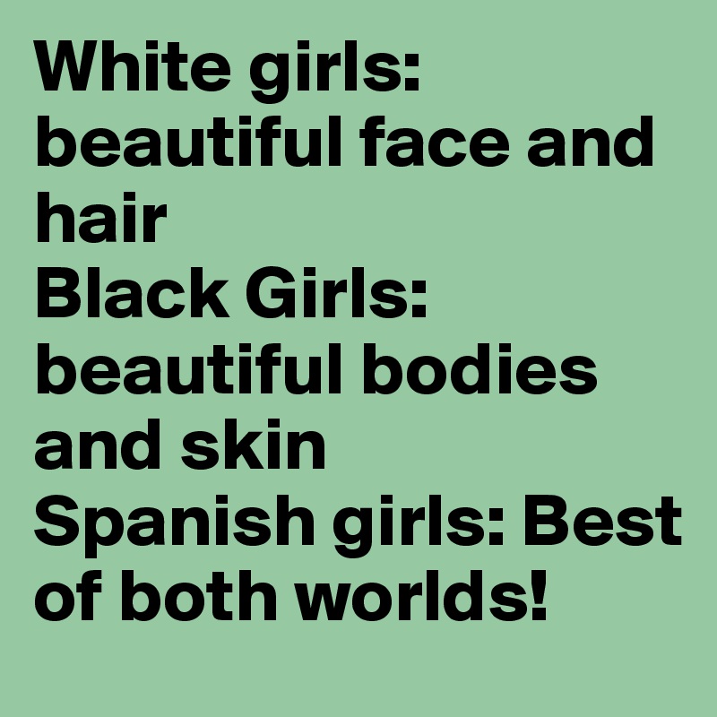 White girls: beautiful face and hair 
Black Girls: beautiful bodies and skin 
Spanish girls: Best of both worlds!