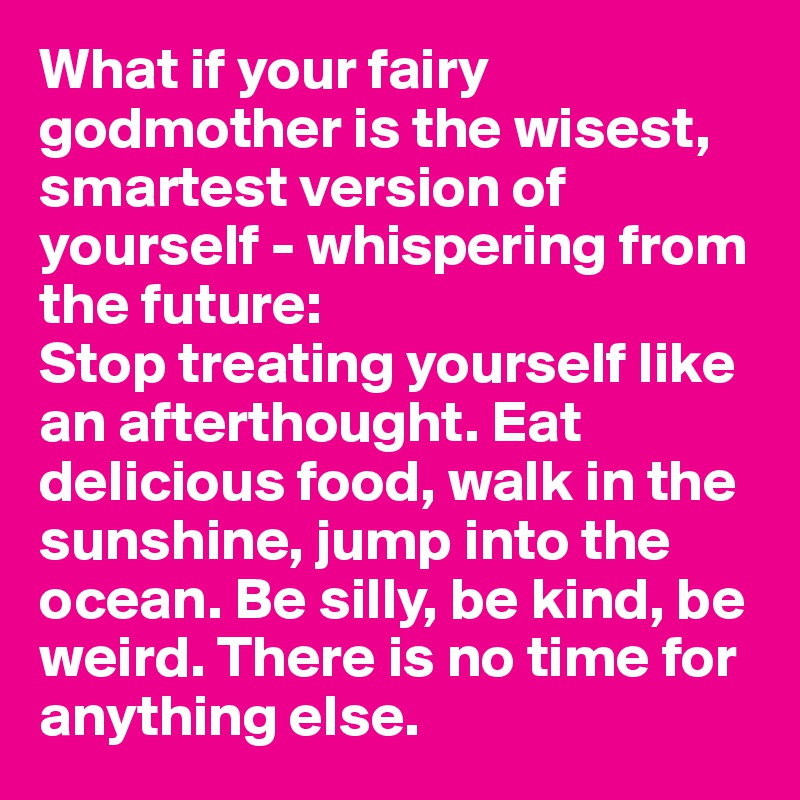 What if your fairy godmother is the wisest, smartest version of yourself - whispering from the future: 
Stop treating yourself like an afterthought. Eat delicious food, walk in the sunshine, jump into the ocean. Be silly, be kind, be weird. There is no time for anything else.