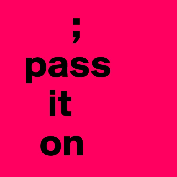         ;
  pass
     it
    on