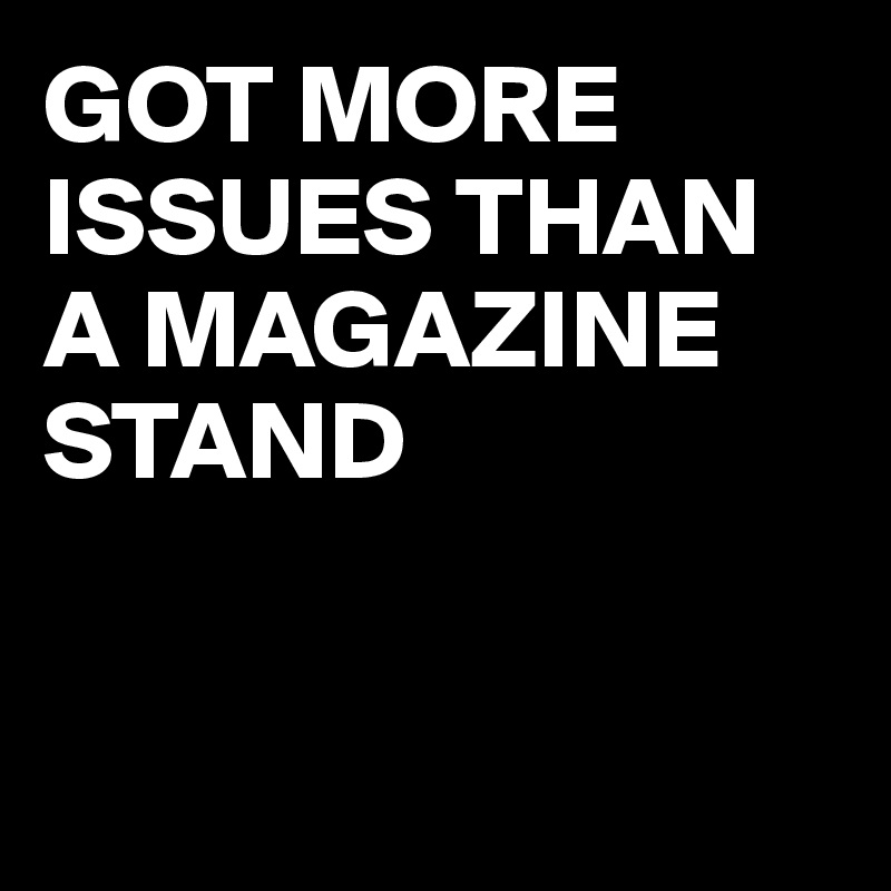 GOT MORE ISSUES THAN A MAGAZINE STAND


