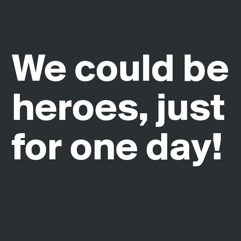 
We could be heroes, just for one day!
