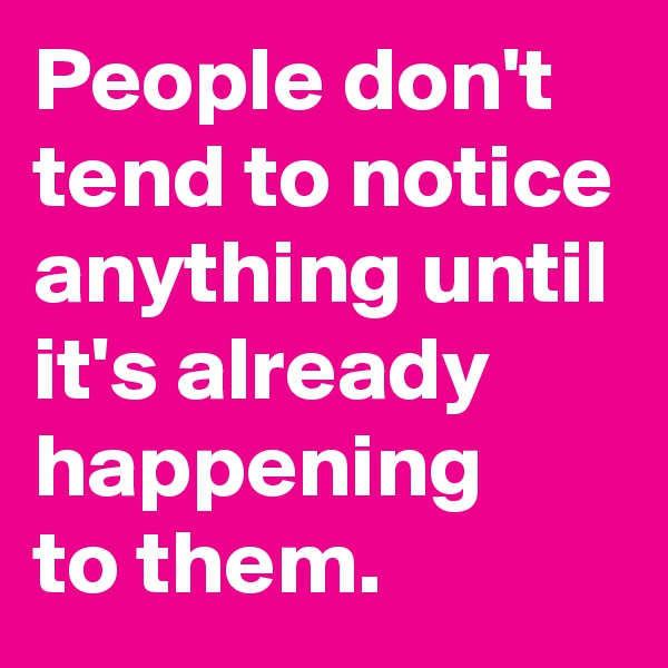 People don't tend to notice anything until it's already happening 
to them.
