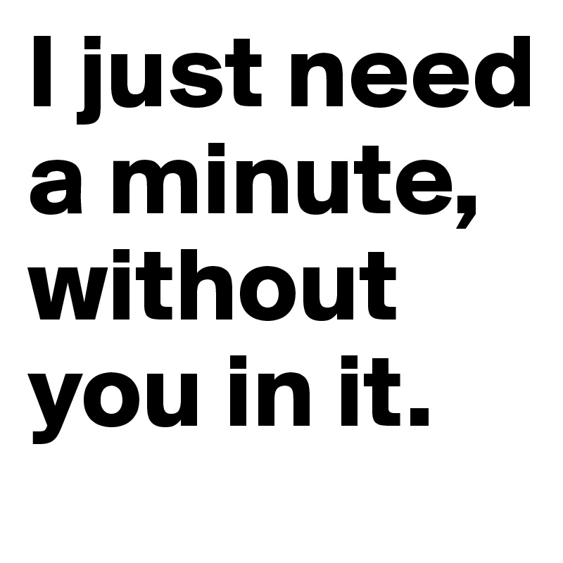 I just need a minute, without you in it. 
