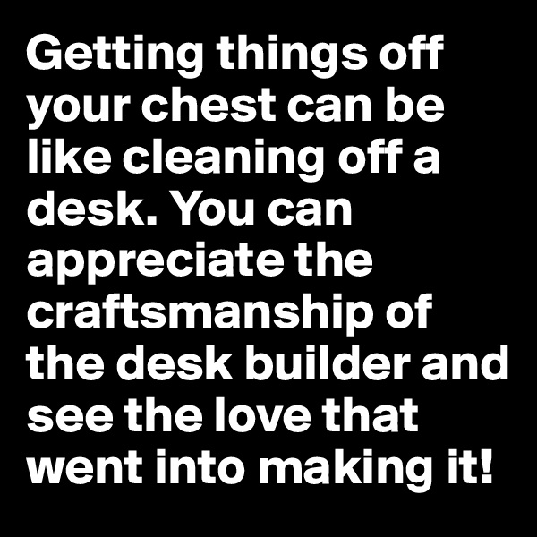 Getting things off your chest can be like cleaning off a desk. You can appreciate the craftsmanship of the desk builder and see the love that went into making it!