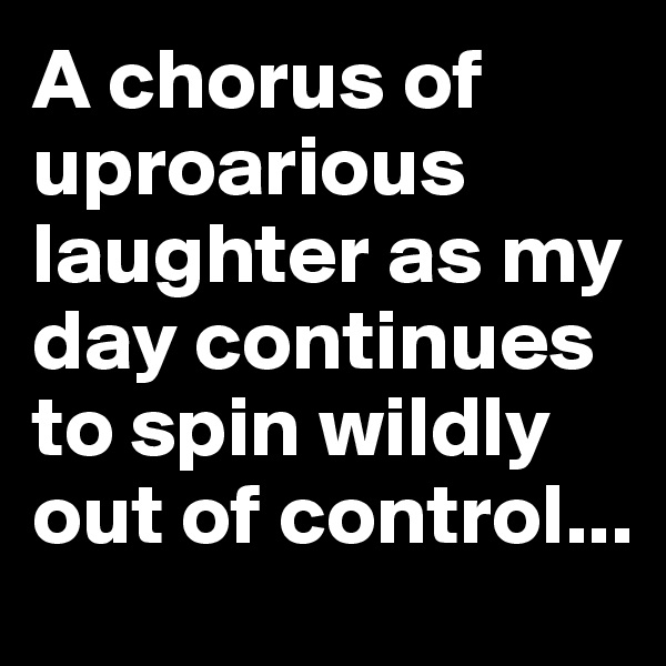 A chorus of uproarious laughter as my day continues to spin wildly out of control...