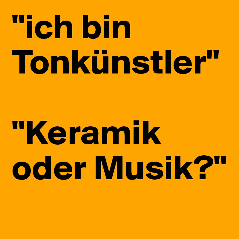 "ich bin Tonkünstler"

"Keramik oder Musik?"