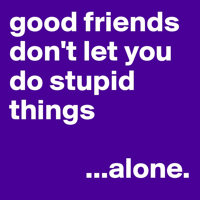 good friends don't let you do stupid things
 
             ...alone.