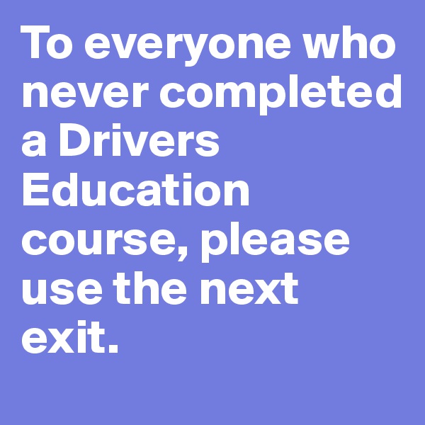 To everyone who never completed a Drivers Education course, please use the next exit.