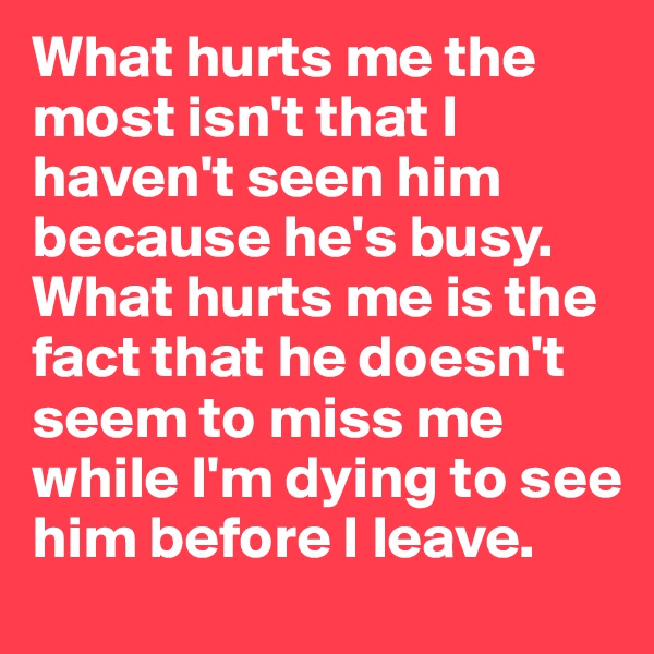 What hurts me the most isn't that I haven't seen him because he's busy. What hurts me is the fact that he doesn't seem to miss me while I'm dying to see him before I leave. 