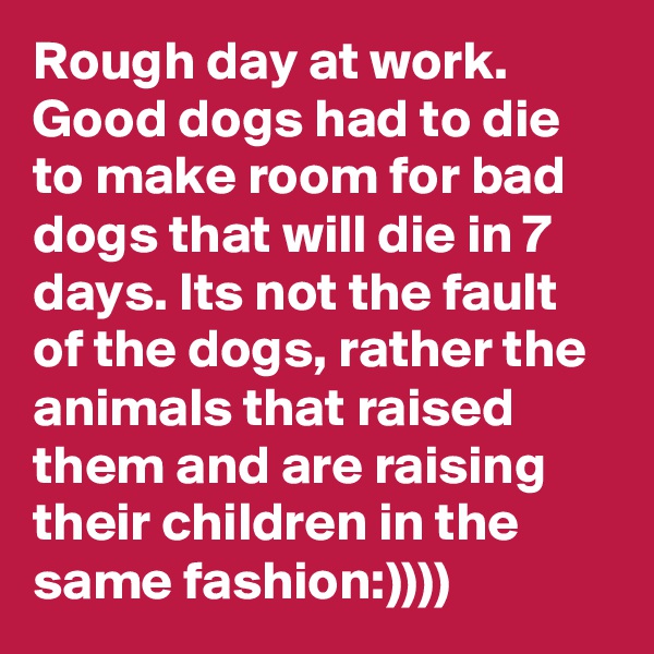 Rough day at work. Good dogs had to die to make room for bad dogs that will die in 7 days. Its not the fault of the dogs, rather the animals that raised them and are raising their children in the same fashion:))))