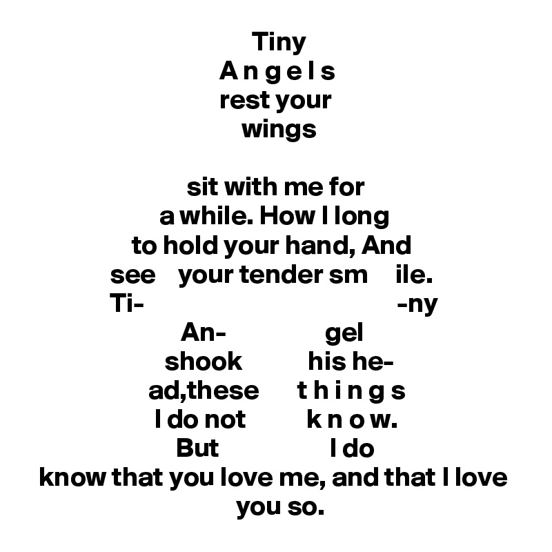                                          Tiny 
                                   A n g e l s 
                                   rest your  
                                       wings 
 
                             sit with me for   
                        a while. How I long
                   to hold your hand, And
               see    your tender sm     ile. 
               Ti-                                              -ny 
                            An-                  gel
                         shook            his he- 
                      ad,these       t h i n g s 
                       I do not           k n o w.
                           But                    I do
  know that you love me, and that I love 
                                      you so. 