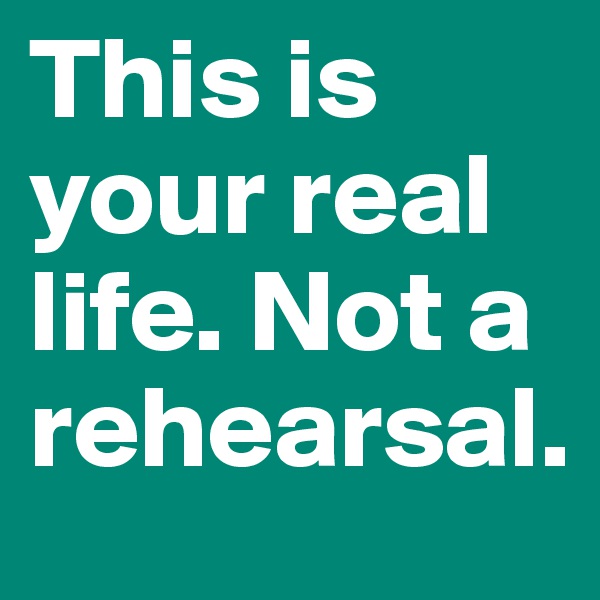 This is your real life. Not a rehearsal.  