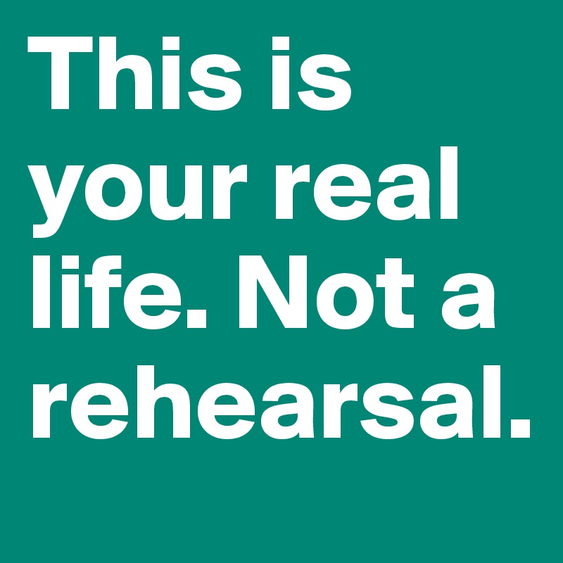 This is your real life. Not a rehearsal.  
