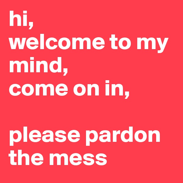 hi, 
welcome to my mind, 
come on in, 

please pardon the mess