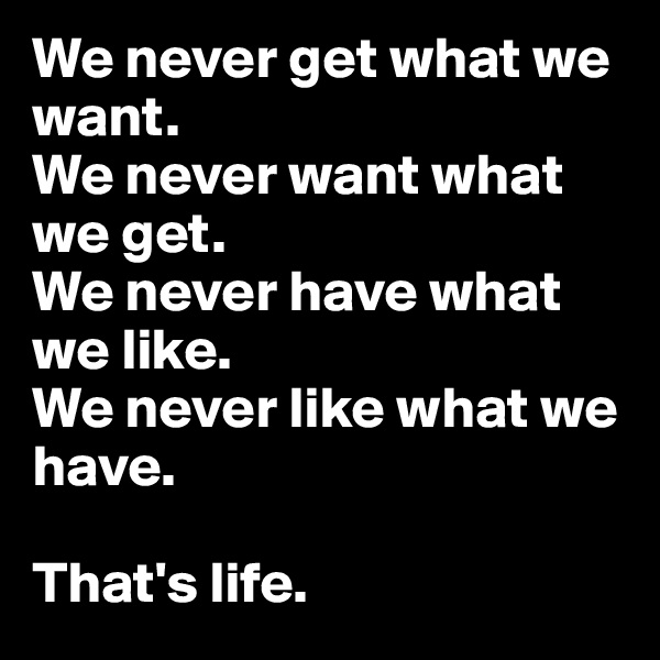 We never get what we want. 
We never want what we get.
We never have what we like.
We never like what we have.

That's life.