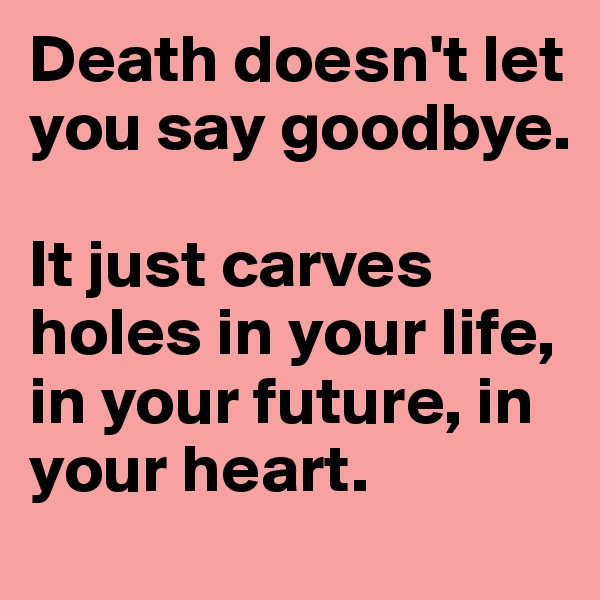 Death doesn't let you say goodbye. 

It just carves holes in your life, in your future, in your heart.
