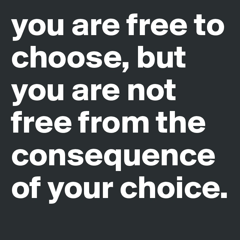 you are free to choose, but you are not free from the consequence of your choice.