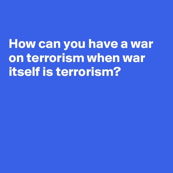 

How can you have a war on terrorism when war itself is terrorism?





