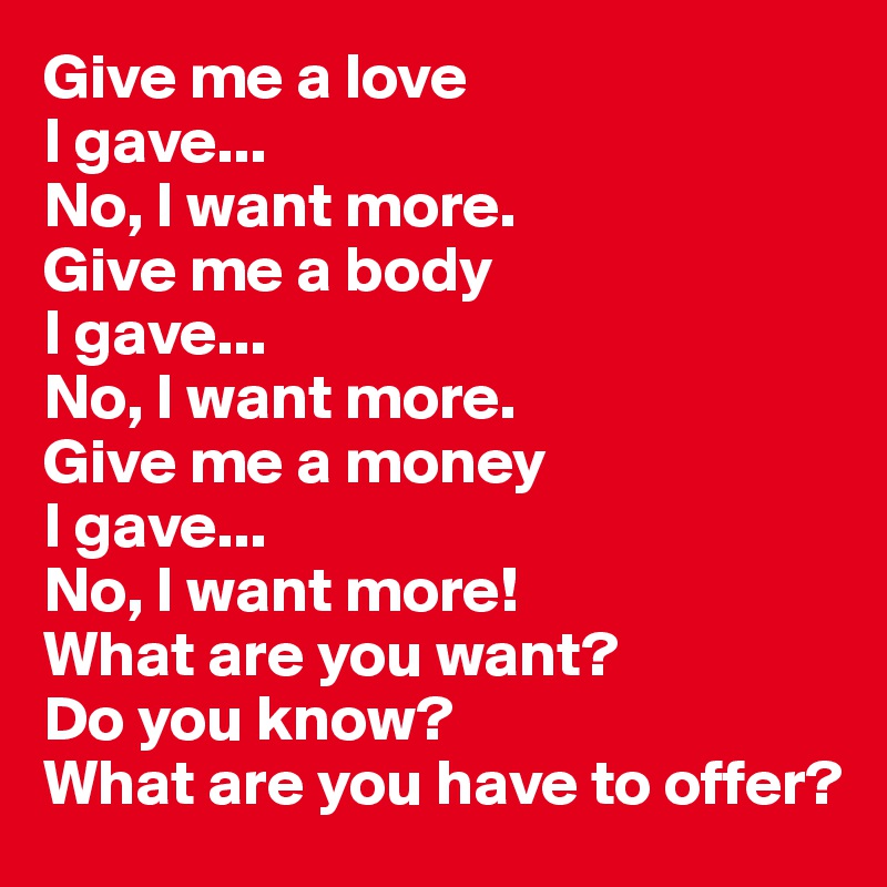 Give me a love
I gave...
No, I want more.
Give me a body
I gave...
No, I want more.
Give me a money
I gave...
No, I want more!
What are you want?
Do you know?
What are you have to offer?