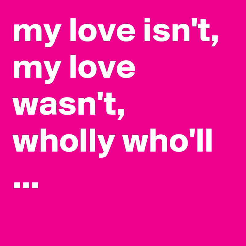 my love isn't, my love wasn't, wholly who'll ...
