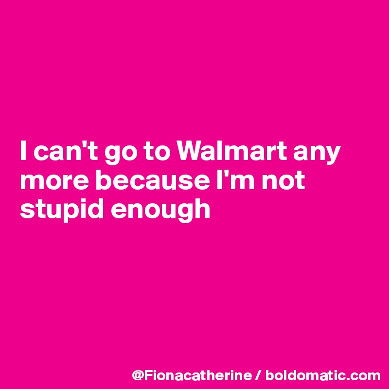 



I can't go to Walmart any
more because I'm not
stupid enough




