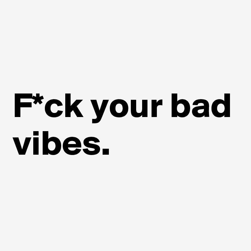 

F*ck your bad vibes. 

