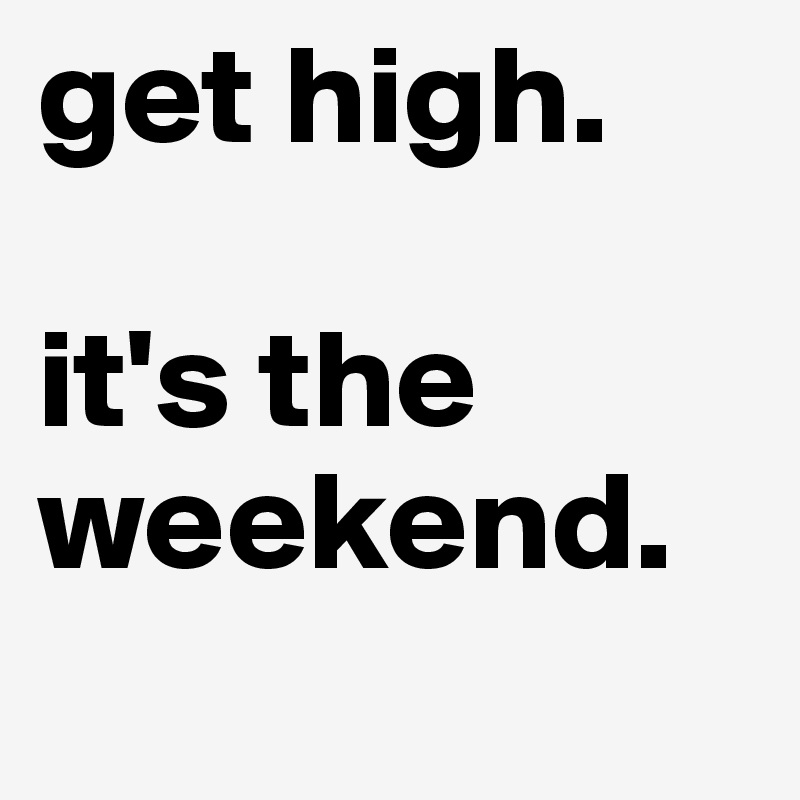 get high. 

it's the weekend.
