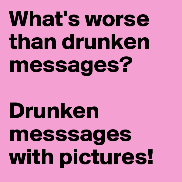 What's worse than drunken messages?

Drunken messsages with pictures!